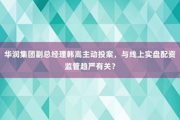华润集团副总经理韩嵩主动投案，与线上实盘配资监管趋严有关？