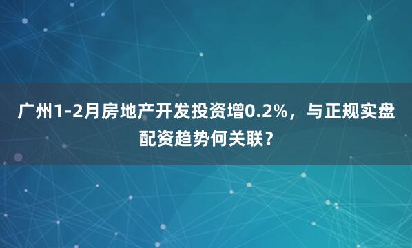 广州1-2月房地产开发投资增0.2%，与正规实盘配资趋势何关联？