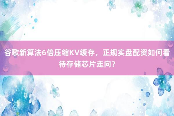 谷歌新算法6倍压缩KV缓存,正规实盘配资如何看待存储芯片走向?
