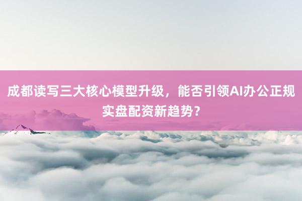 成都读写三大核心模型升级,能否引领AI办公正规实盘配资新趋势?
