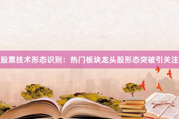 股票技术形态识别：热门板块龙头股形态突破引关注