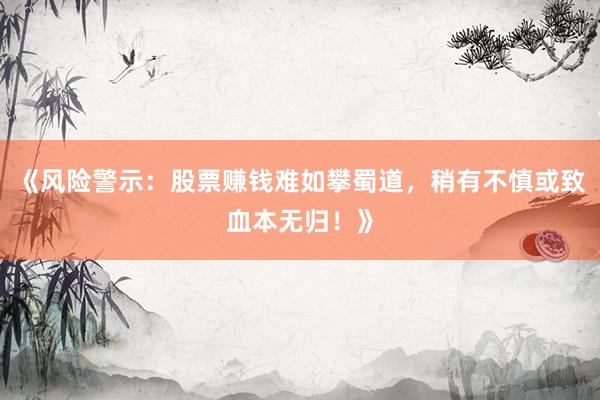 《风险警示：股票赚钱难如攀蜀道，稍有不慎或致血本无归！》