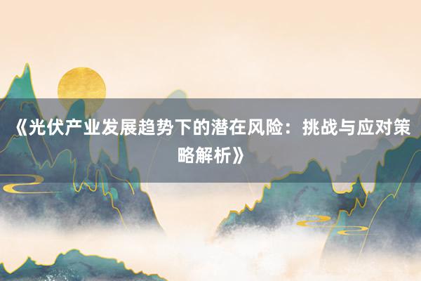 《光伏产业发展趋势下的潜在风险：挑战与应对策略解析》