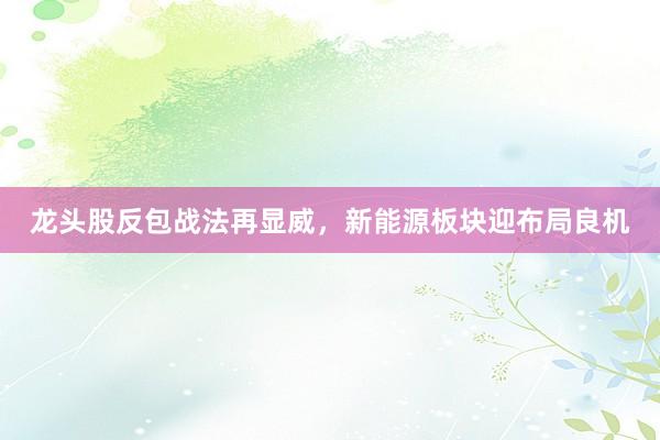 龙头股反包战法再显威,新能源板块迎布局良机