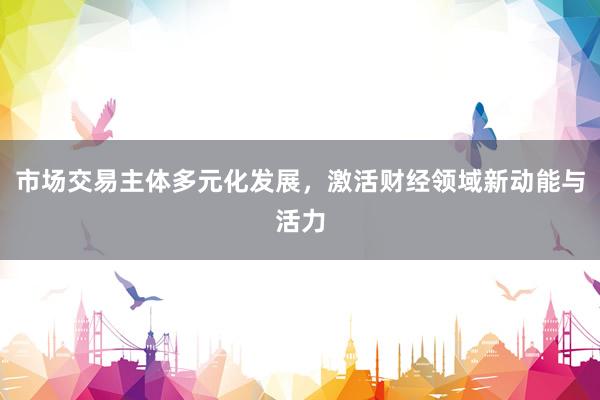市场交易主体多元化发展，激活财经领域新动能与活力