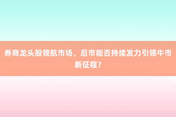 券商龙头股领航市场，后市能否持续发力引领牛市新征程？