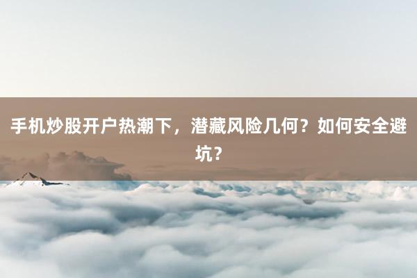 手机炒股开户热潮下，潜藏风险几何？如何安全避坑？