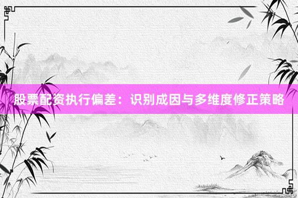 股票配资执行偏差：识别成因与多维度修正策略
