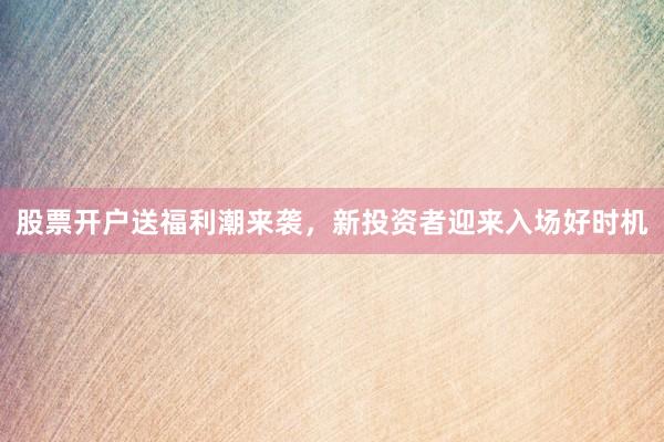 股票开户送福利潮来袭，新投资者迎来入场好时机