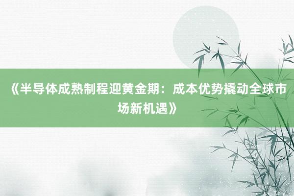 《半导体成熟制程迎黄金期：成本优势撬动全球市场新机遇》
