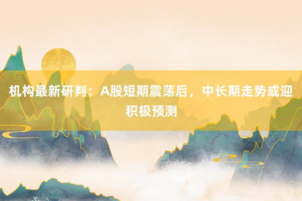 机构最新研判：A股短期震荡后，中长期走势或迎积极预测