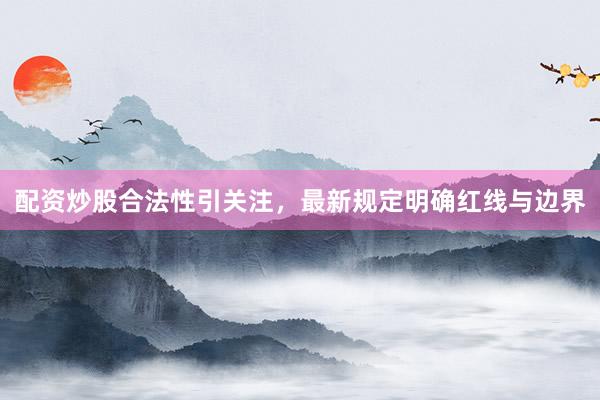 配资炒股合法性引关注，最新规定明确红线与边界