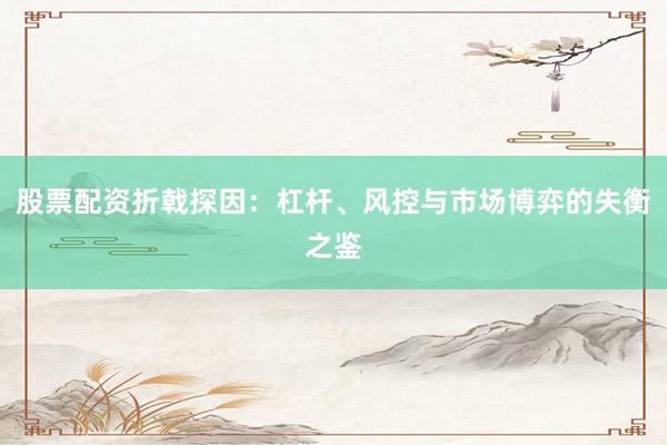 股票配资折戟探因：杠杆、风控与市场博弈的失衡之鉴