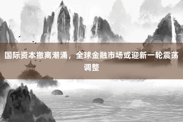 国际资本撤离潮涌，全球金融市场或迎新一轮震荡调整