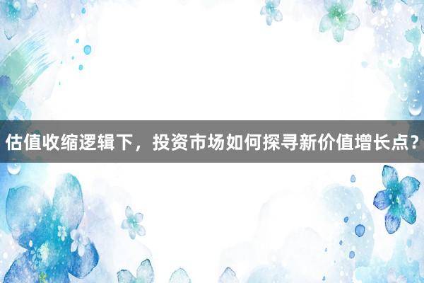 估值收缩逻辑下，投资市场如何探寻新价值增长点？