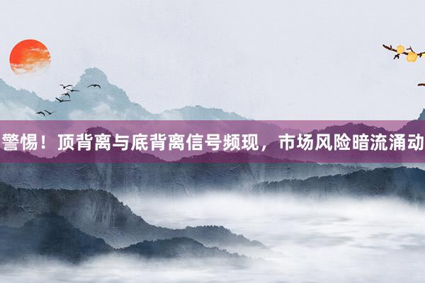警惕！顶背离与底背离信号频现，市场风险暗流涌动
