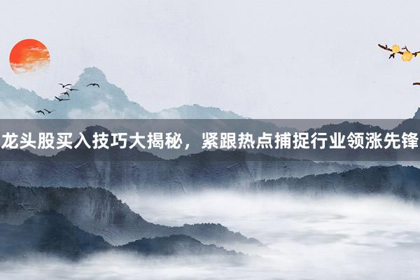 龙头股买入技巧大揭秘，紧跟热点捕捉行业领涨先锋