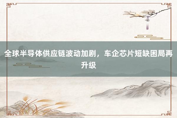 全球半导体供应链波动加剧，车企芯片短缺困局再升级