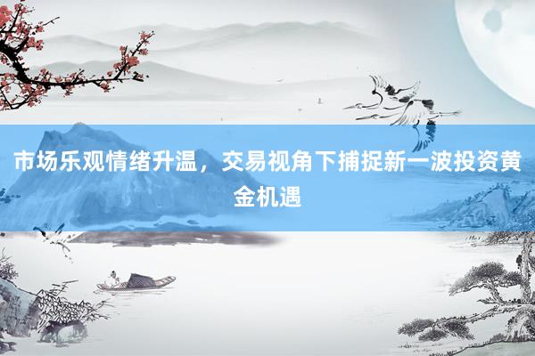 市场乐观情绪升温，交易视角下捕捉新一波投资黄金机遇