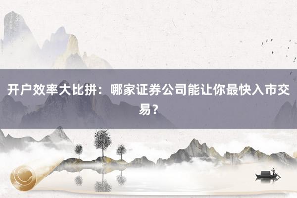 开户效率大比拼：哪家证券公司能让你最快入市交易？
