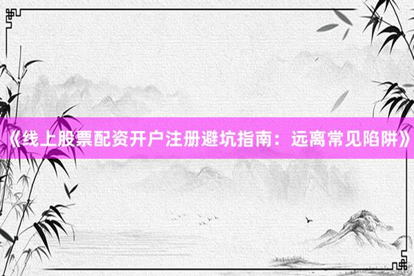 《线上股票配资开户注册避坑指南：远离常见陷阱》