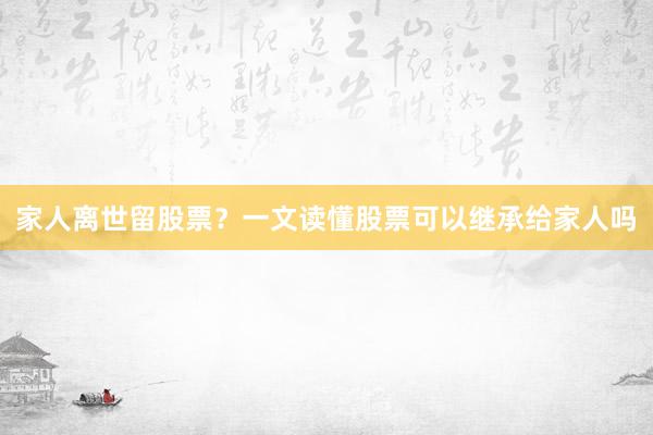 家人离世留股票？一文读懂股票可以继承给家人吗