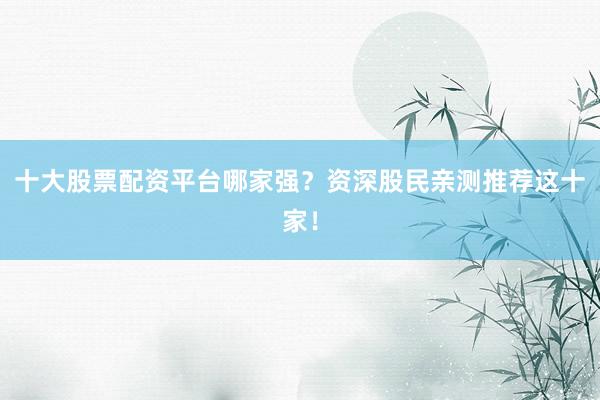 十大股票配资平台哪家强？资深股民亲测推荐这十家！