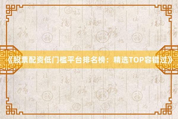 《股票配资低门槛平台排名榜：精选TOP容错过》