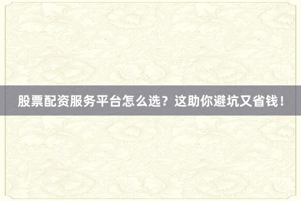 股票配资服务平台怎么选？这助你避坑又省钱！
