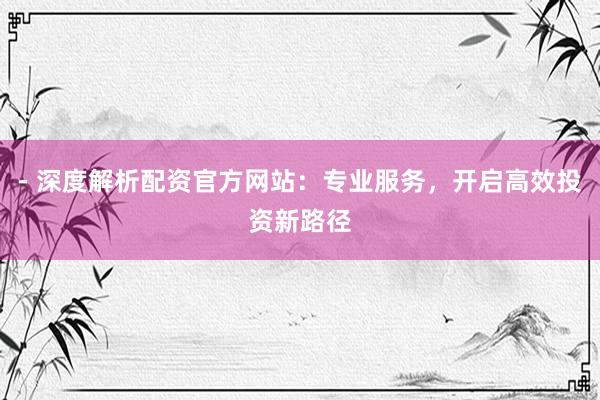 - 深度解析配资官方网站：专业服务，开启高效投资新路径