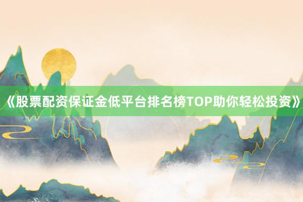 《股票配资保证金低平台排名榜TOP助你轻松投资》