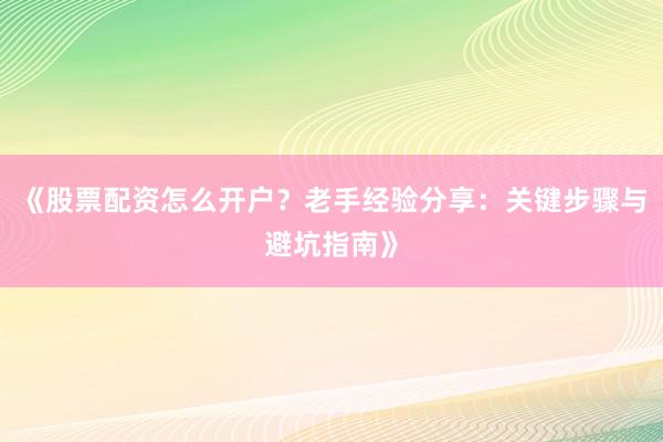 《股票配资怎么开户？老手经验分享：关键步骤与避坑指南》