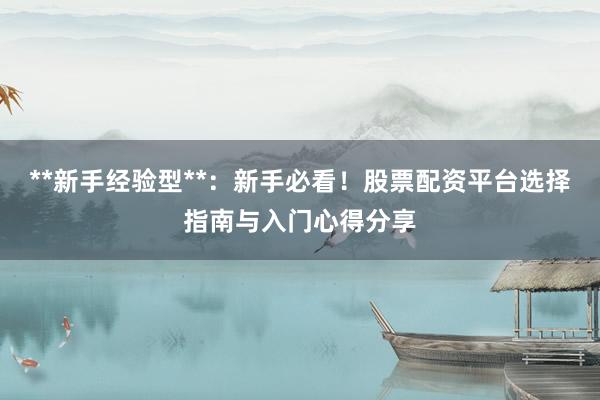 **新手经验型**：新手必看！股票配资平台选择指南与入门心得分享