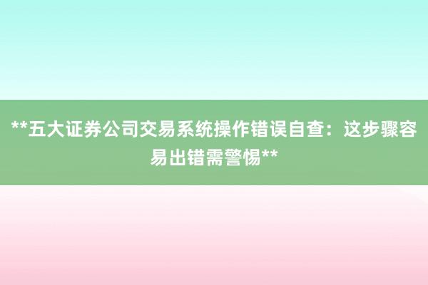 **五大证券公司交易系统操作错误自查：这步骤容易出错需警惕**