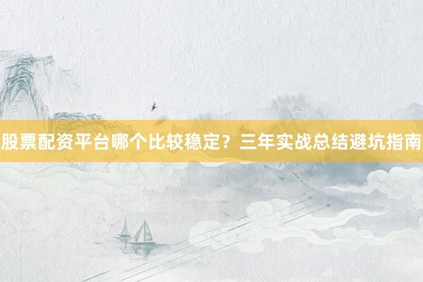 股票配资平台哪个比较稳定？三年实战总结避坑指南