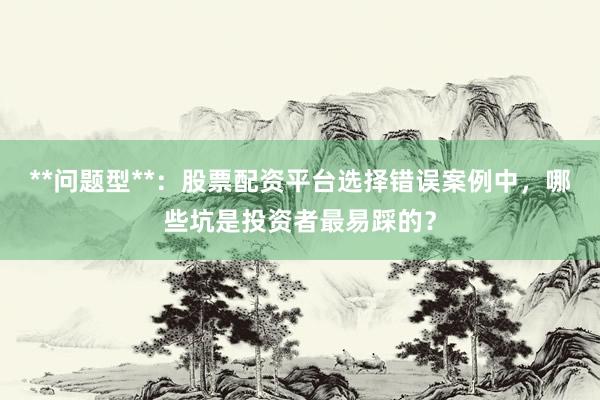 **问题型**：股票配资平台选择错误案例中，哪些坑是投资者最易踩的？