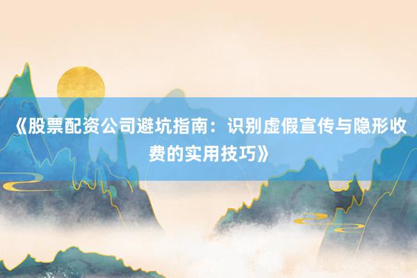 《股票配资公司避坑指南：识别虚假宣传与隐形收费的实用技巧》