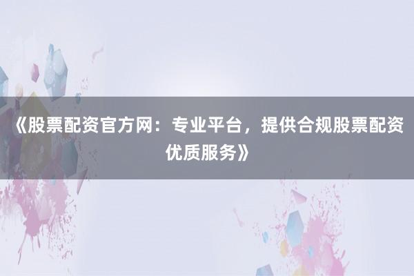 《股票配资官方网：专业平台，提供合规股票配资优质服务》