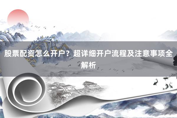 股票配资怎么开户？超详细开户流程及注意事项全解析