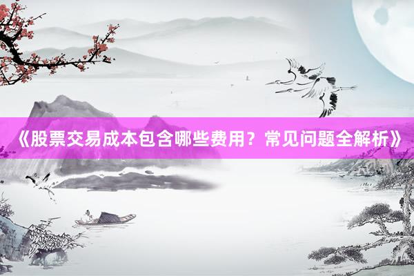 《股票交易成本包含哪些费用？常见问题全解析》