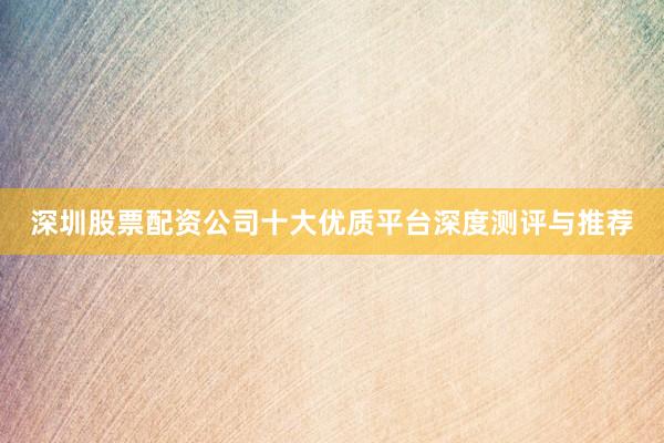 深圳股票配资公司十大优质平台深度测评与推荐