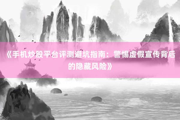 《手机炒股平台评测避坑指南:警惕虚假宣传背后的隐藏风险》