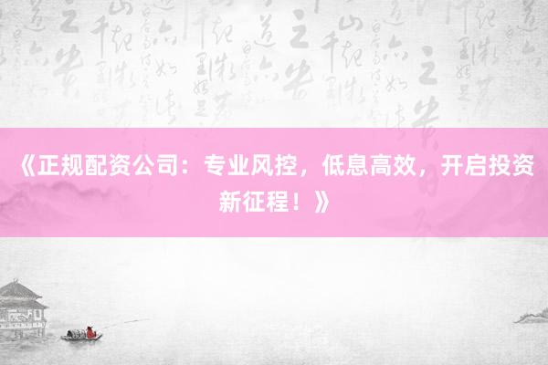 《正规配资公司：专业风控，低息高效，开启投资新征程！》