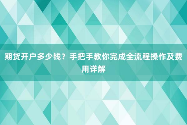 期货开户多少钱？手把手教你完成全流程操作及费用详解