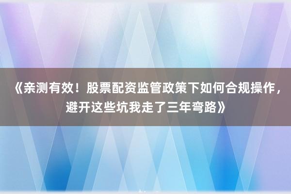 《亲测有效！股票配资监管政策下如何合规操作，避开这些坑我走了三年弯路》
