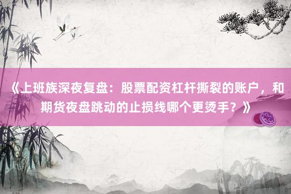 《上班族深夜复盘：股票配资杠杆撕裂的账户，和期货夜盘跳动的止损线哪个更烫手？》