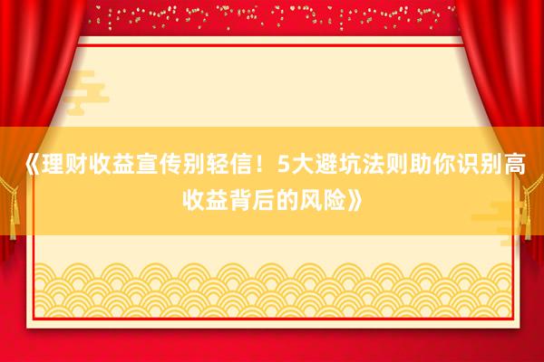 《理财收益宣传别轻信！5大避坑法则助你识别高收益背后的风险》