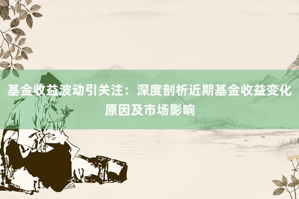 基金收益波动引关注：深度剖析近期基金收益变化原因及市场影响