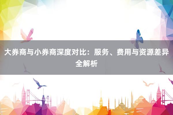大券商与小券商深度对比：服务、费用与资源差异全解析