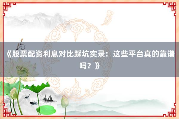 《股票配资利息对比踩坑实录：这些平台真的靠谱吗？》